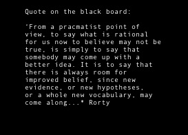 
Quote on the black board:  
‘From a pracmatist point of view, to say what is rational for us now to believe may not be true, is simply to say that somebody may come up with a better idea. It is to say that there is always room for improved belief, since new evidence, or new hypotheses,
or a whole new vocabulary, may come along...* Rorty


